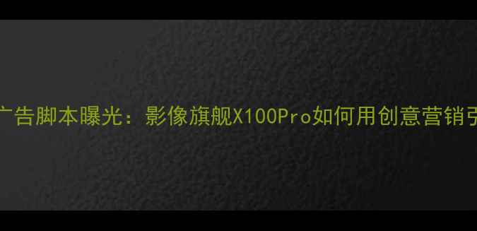 图片 vivo最新广告脚本曝光：影像旗舰X100Pro如何用创意营销引爆市场？