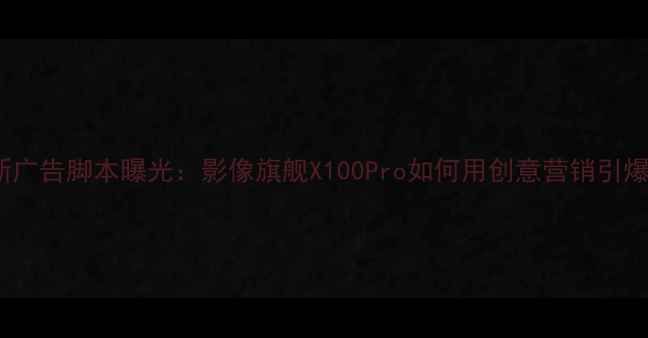 图片 vivo最新广告脚本曝光：影像旗舰X100Pro如何用创意营销引爆市场？2