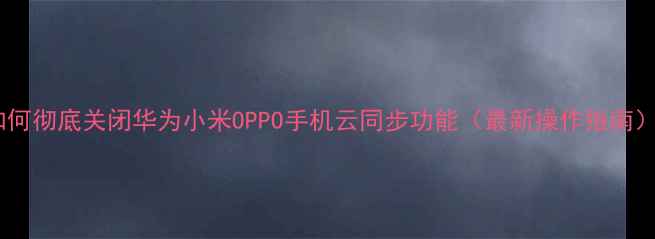 图片 如何彻底关闭华为小米OPPO手机云同步功能（最新操作指南）1