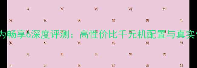 图片 📱华为畅享6深度评测：高性价比千元机配置与真实体验2
